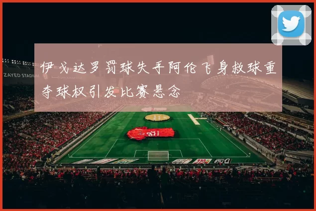 伊戈达罗罚球失手阿伦飞身救球重夺球权引发比赛悬念