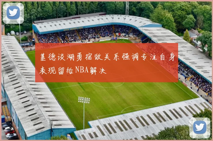 基德谈湖勇宿敌关系强调专注自身表现留给NBA解决