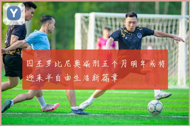囚王罗比尼奥减刑五个月明年或将迎来半自由生活新篇章