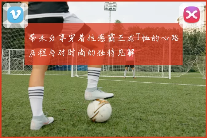 蒂米分享穿着性感霸王龙T恤的心路历程与对时尚的独特见解