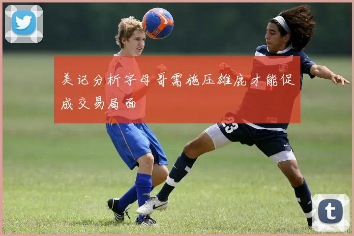 美记分析字母哥需施压雄鹿才能促成交易局面
